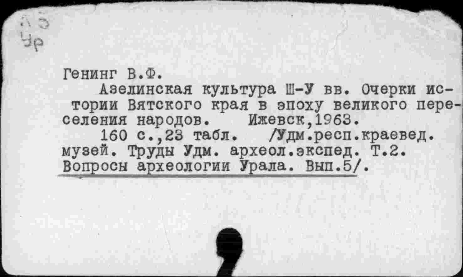 ﻿Генинг В.Ф.
Азелинская культура Ш-У вв. Очерки истории Вятского края в эпоху великого пере селения народов. Ижевск,1963.
160 с.,23 табл. /Удм.респ.краевед, музей. Труды Удм. археол.экспед. Т.2. Вопросы археологии Урала. Вып.5/.